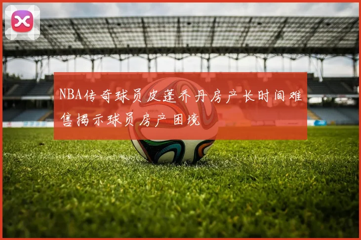NBA传奇球员皮蓬乔丹房产长时间难售揭示球员房产困境