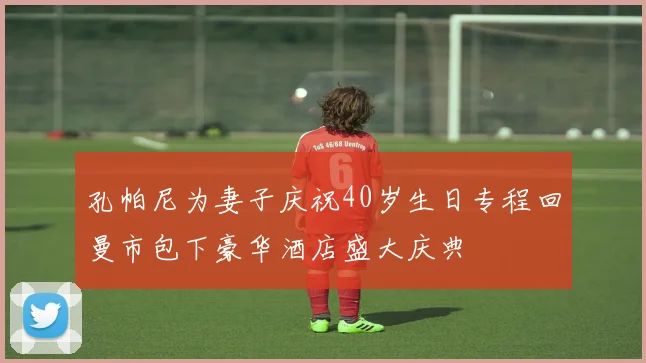 孔帕尼为妻子庆祝40岁生日专程回曼市包下豪华酒店盛大庆典