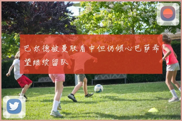 巴尔德被曼联看中但仍倾心巴萨希望继续留队