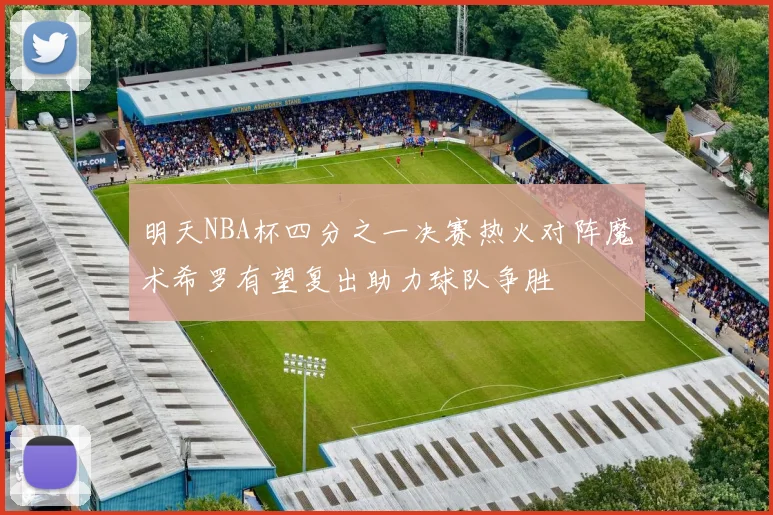 明天NBA杯四分之一决赛热火对阵魔术希罗有望复出助力球队争胜
