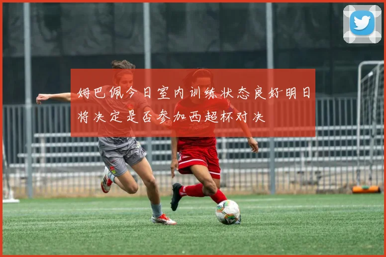 姆巴佩今日室内训练状态良好明日将决定是否参加西超杯对决