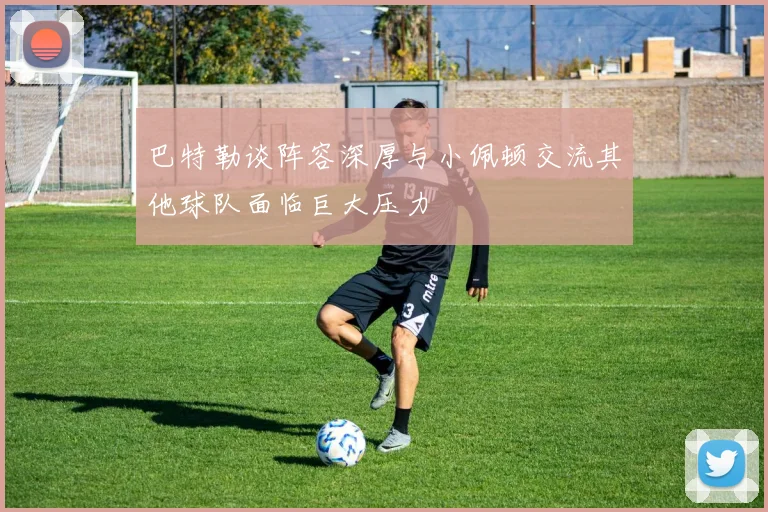 巴特勒谈阵容深厚与小佩顿交流其他球队面临巨大压力