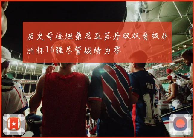 历史奇迹坦桑尼亚苏丹双双晋级非洲杯16强尽管战绩为零