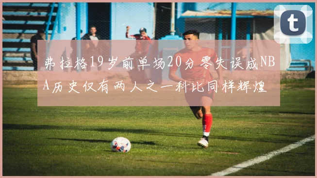弗拉格19岁前单场20分零失误成NBA历史仅有两人之一科比同样辉煌