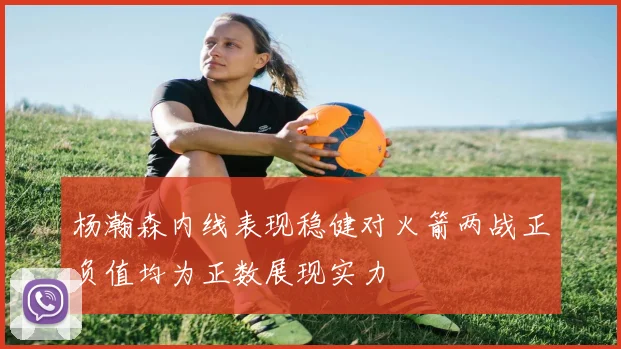 杨瀚森内线表现稳健对火箭两战正负值均为正数展现实力