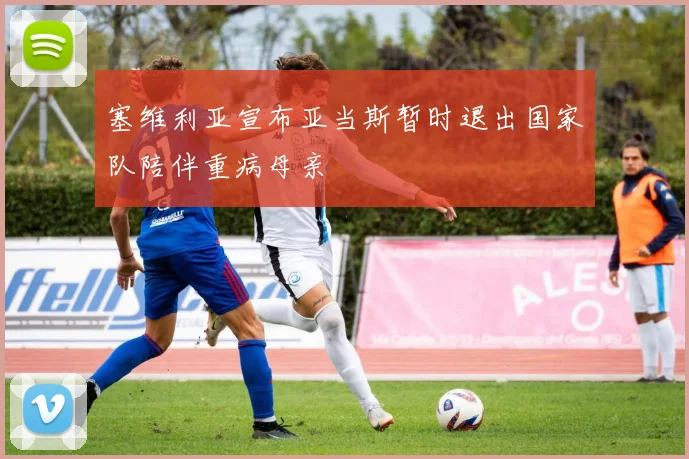 塞维利亚宣布亚当斯暂时退出国家队陪伴重病母亲