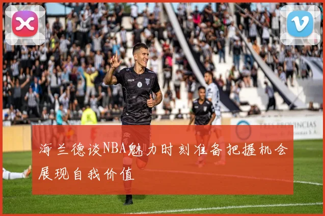 海兰德谈NBA魅力时刻准备把握机会展现自我价值