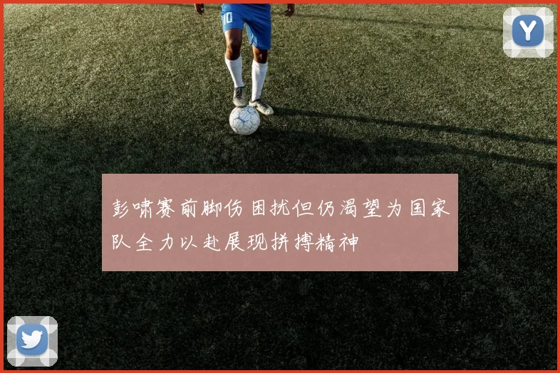 彭啸赛前脚伤困扰但仍渴望为国家队全力以赴展现拼搏精神