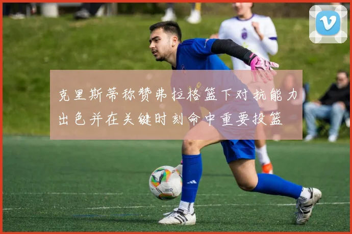 克里斯蒂称赞弗拉格篮下对抗能力出色并在关键时刻命中重要投篮