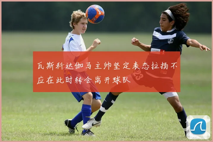 瓦斯科达伽马主帅坚定表态拉扬不应在此时转会离开球队