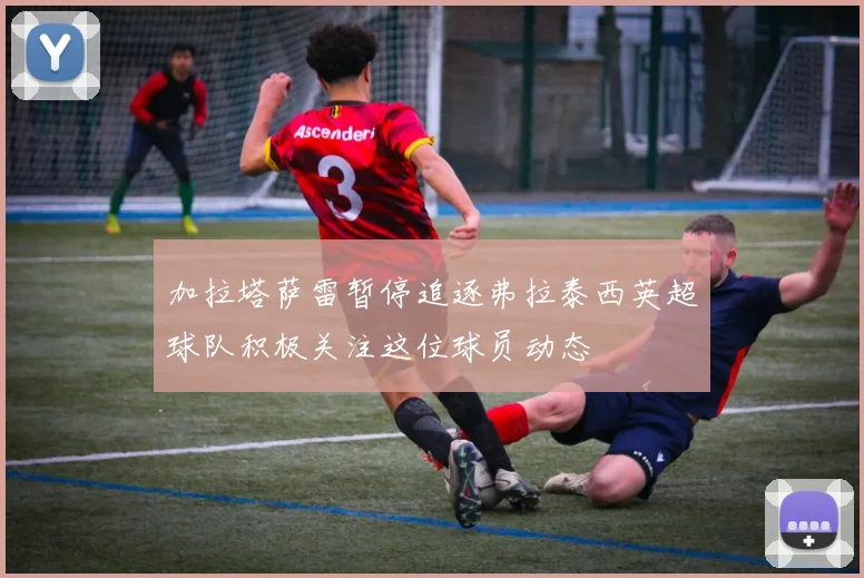 加拉塔萨雷暂停追逐弗拉泰西英超球队积极关注这位球员动态