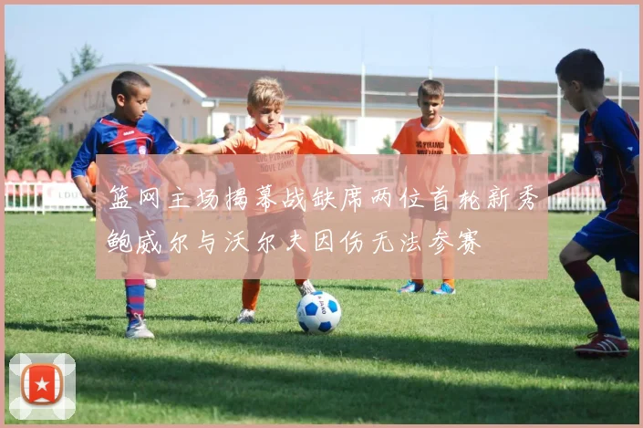 篮网主场揭幕战缺席两位首轮新秀鲍威尔与沃尔夫因伤无法参赛