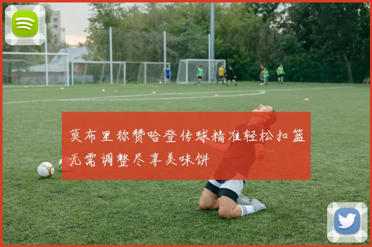 莫布里称赞哈登传球精准轻松扣篮无需调整尽享美味饼