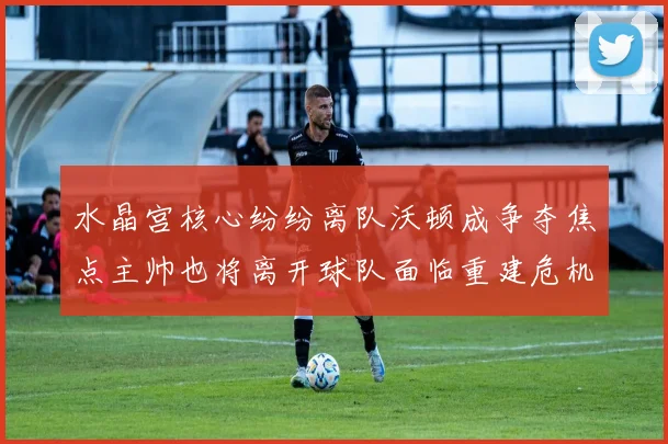 水晶宫核心纷纷离队沃顿成争夺焦点主帅也将离开球队面临重建危机