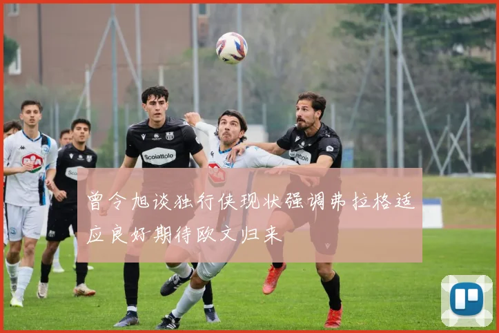 曾令旭谈独行侠现状强调弗拉格适应良好期待欧文归来