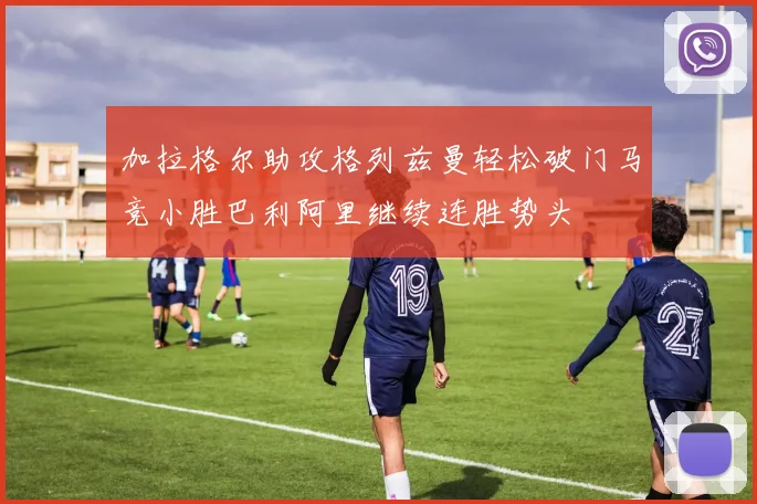 加拉格尔助攻格列兹曼轻松破门马竞小胜巴利阿里继续连胜势头