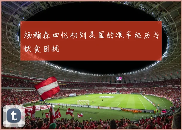 杨瀚森回忆初到美国的艰辛经历与饮食困扰