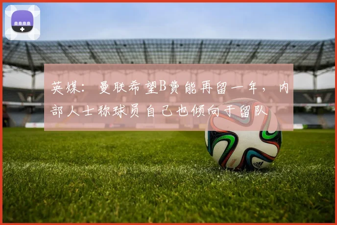 英媒：曼联希望B费能再留一年，内部人士称球员自己也倾向于留队