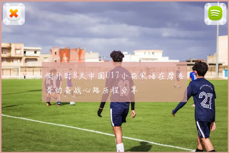 倒计时8天中国U17小花宋语在摩洛哥的备战心路历程分享