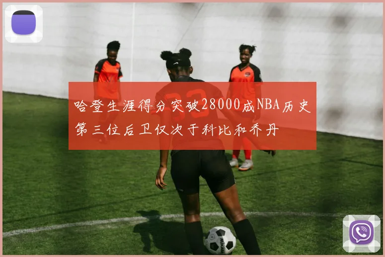 哈登生涯得分突破28000成NBA历史第三位后卫仅次于科比和乔丹
