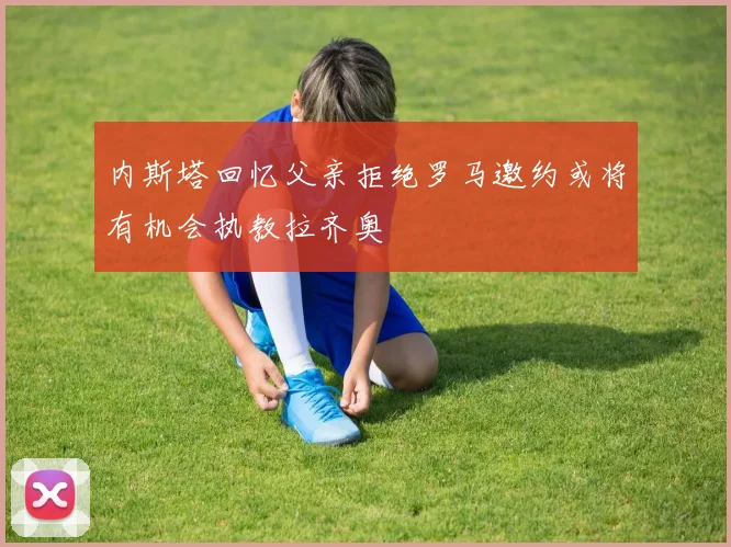 内斯塔回忆父亲拒绝罗马邀约或将有机会执教拉齐奥