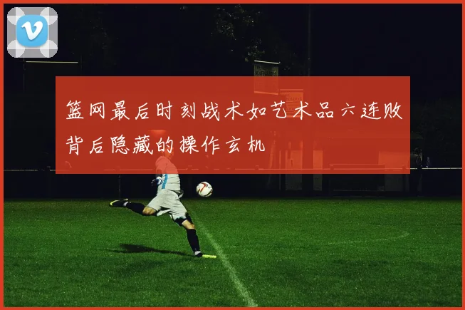 篮网最后时刻战术如艺术品六连败背后隐藏的操作玄机