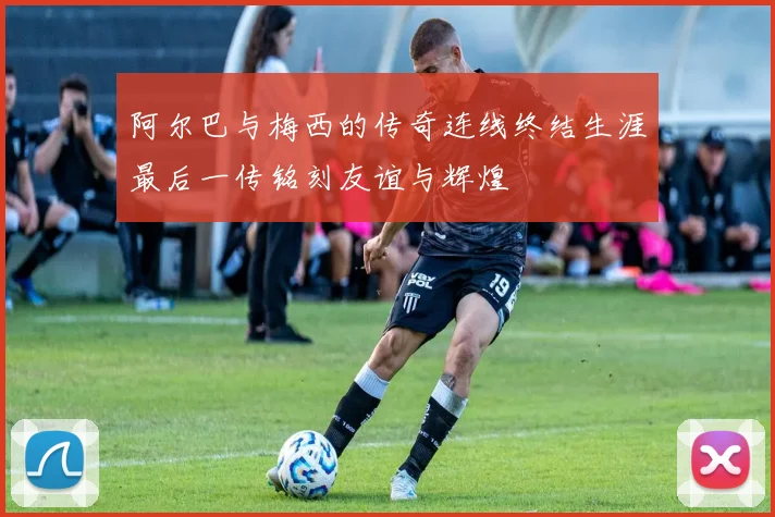 阿尔巴与梅西的传奇连线终结生涯最后一传铭刻友谊与辉煌