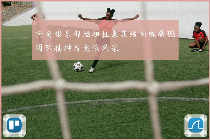 河南俱乐部酒祖杜康集结训练展现团队精神与竞技风采