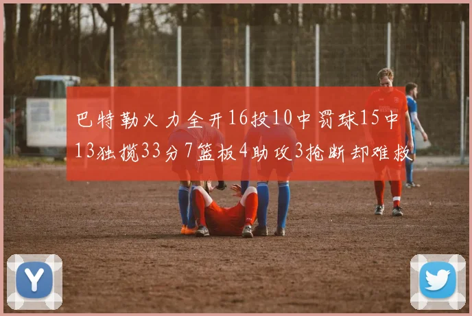 巴特勒火力全开16投10中罚球15中13独揽33分7篮板4助攻3抢断却难救球队
