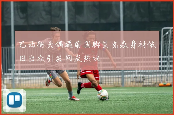 巴西街头偶遇前国脚艾克森身材依旧出众引发网友热议